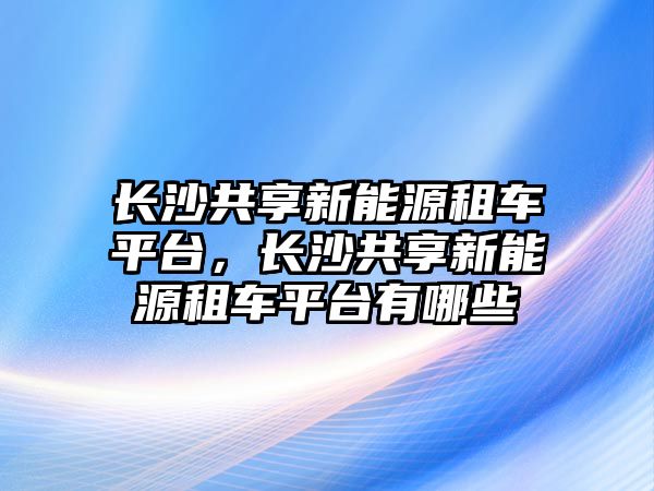 長沙共享新能源租車平臺，長沙共享新能源租車平臺有哪些